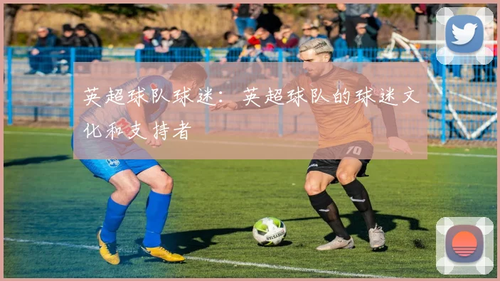 英超球队球迷：英超球队的球迷文化和支持者