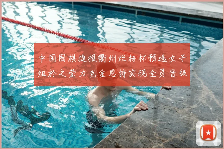 中国围棋捷报衢州烂柯杯预选女子组於之莹力克金恩持实现全员晋级