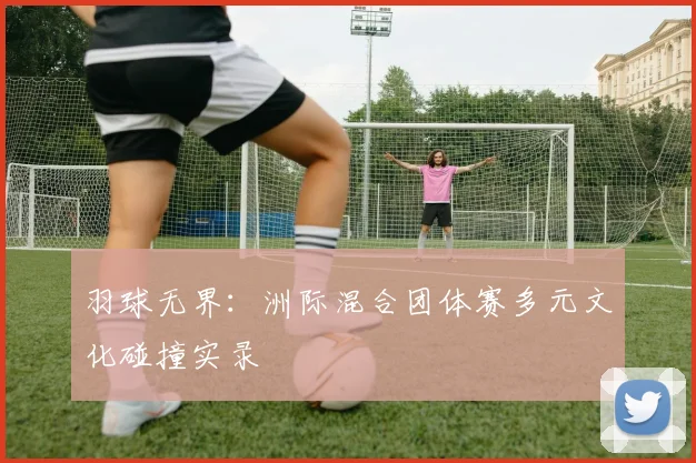 羽球无界：洲际混合团体赛多元文化碰撞实录